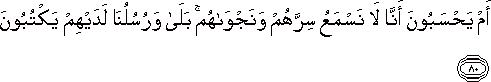 أَمْ يَحْسَبُونَ أَنَّا لَا نَسْمَعُ سِرَّهُمْ وَنَجْوَاهُمْ ۚ بَلَىٰ وَرُسُلُنَا لَدَيْهِمْ يَكْتُبُونَ أَمْ يَحْسَبُونَ أَنَّا لَا نَسْمَعُ سِرَّهُمْ وَنَجْوَاهُمْ ۚ بَلَىٰ وَرُسُلُنَا لَدَيْهِمْ يَكْتُبُونَ