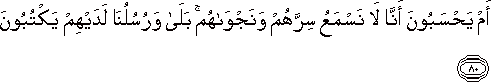 أَمْ يَحْسَبُونَ أَنَّا لَا نَسْمَعُ سِرَّهُمْ وَنَجْوَاهُمْ ۚ بَلَىٰ وَرُسُلُنَا لَدَيْهِمْ يَكْتُبُونَ