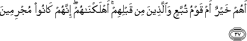 أَهُمْ خَيْرٌ أَمْ قَوْمُ تُبَّعٍ وَالَّذِينَ مِنْ قَبْلِهِمْ ۚ أَهْلَكْنَاهُمْ ۖ إِنَّهُمْ كَانُوا مُجْرِمِينَ أَهُمْ خَيْرٌ أَمْ قَوْمُ تُبَّعٍ وَالَّذِينَ مِنْ قَبْلِهِمْ ۚ أَهْلَكْنَاهُمْ ۖ إِنَّهُمْ كَانُوا مُجْرِمِينَ