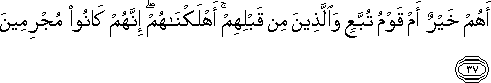 أَهُمْ خَيْرٌ أَمْ قَوْمُ تُبَّعٍ وَالَّذِينَ مِنْ قَبْلِهِمْ ۚ أَهْلَكْنَاهُمْ ۖ إِنَّهُمْ كَانُوا مُجْرِمِينَ