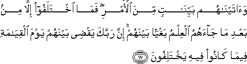 وَآتَيْنَاهُمْ بَيِّنَاتٍ مِنَ الْأَمْرِ ۖ فَمَا اخْتَلَفُوا إِلَّا مِنْ بَعْدِ مَا جَاءَهُمُ الْعِلْمُ بَغْيًا بَيْنَهُمْ ۚ إِنَّ رَبَّكَ يَقْضِي بَيْنَهُمْ يَوْمَ الْقِيَامَةِ فِيمَا كَانُوا فِيهِ يَخْتَلِفُونَ