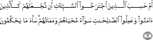 أَمْ حَسِبَ الَّذِينَ اجْتَرَحُوا السَّيِّئَاتِ أَنْ نَجْعَلَهُمْ كَالَّذِينَ آمَنُوا وَعَمِلُوا الصَّالِحَاتِ سَوَاءً مَحْيَاهُمْ وَمَمَاتُهُمْ ۚ سَاءَ مَا يَحْكُمُونَ