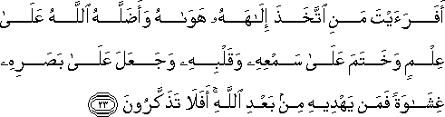 أَفَرَأَيْتَ مَنِ اتَّخَذَ إِلَٰهَهُ هَوَاهُ وَأَضَلَّهُ اللَّهُ عَلَىٰ عِلْمٍ وَخَتَمَ عَلَىٰ سَمْعِهِ وَقَلْبِهِ وَجَعَلَ عَلَىٰ بَصَرِهِ غِشَاوَةً فَمَنْ يَهْدِيهِ مِنْ بَعْدِ اللَّهِ ۚ أَفَلَا تَذَكَّرُونَ