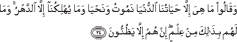 وَقَالُوا مَا هِيَ إِلَّا حَيَاتُنَا الدُّنْيَا نَمُوتُ وَنَحْيَا وَمَا يُهْلِكُنَا إِلَّا الدَّهْرُ ۚ وَمَا لَهُمْ بِذَٰلِكَ مِنْ عِلْمٍ ۖ إِنْ هُمْ إِلَّا يَظُنُّونَ وَقَالُوا مَا هِيَ إِلَّا حَيَاتُنَا الدُّنْيَا نَمُوتُ وَنَحْيَا وَمَا يُهْلِكُنَا إِلَّا الدَّهْرُ ۚ وَمَا لَهُمْ بِذَٰلِكَ مِنْ عِلْمٍ ۖ إِنْ هُمْ إِلَّا يَظُنُّونَ