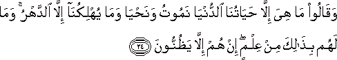 وَقَالُوا مَا هِيَ إِلَّا حَيَاتُنَا الدُّنْيَا نَمُوتُ وَنَحْيَا وَمَا يُهْلِكُنَا إِلَّا الدَّهْرُ ۚ وَمَا لَهُمْ بِذَٰلِكَ مِنْ عِلْمٍ ۖ إِنْ هُمْ إِلَّا يَظُنُّونَ