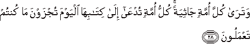 وَتَرَىٰ كُلَّ أُمَّةٍ جَاثِيَةً ۚ كُلُّ أُمَّةٍ تُدْعَىٰ إِلَىٰ كِتَابِهَا الْيَوْمَ تُجْزَوْنَ مَا كُنْتُمْ تَعْمَلُونَ