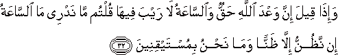 وَإِذَا قِيلَ إِنَّ وَعْدَ اللَّهِ حَقٌّ وَالسَّاعَةُ لَا رَيْبَ فِيهَا قُلْتُمْ مَا نَدْرِي مَا السَّاعَةُ إِنْ نَظُنُّ إِلَّا ظَنًّا وَمَا نَحْنُ بِمُسْتَيْقِنِينَ وَإِذَا قِيلَ إِنَّ وَعْدَ اللَّهِ حَقٌّ وَالسَّاعَةُ لَا رَيْبَ فِيهَا قُلْتُمْ مَا نَدْرِي مَا السَّاعَةُ إِنْ نَظُنُّ إِلَّا ظَنًّا وَمَا نَحْنُ بِمُسْتَيْقِنِينَ