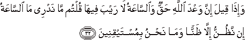 وَإِذَا قِيلَ إِنَّ وَعْدَ اللَّهِ حَقٌّ وَالسَّاعَةُ لَا رَيْبَ فِيهَا قُلْتُمْ مَا نَدْرِي مَا السَّاعَةُ إِنْ نَظُنُّ إِلَّا ظَنًّا وَمَا نَحْنُ بِمُسْتَيْقِنِينَ