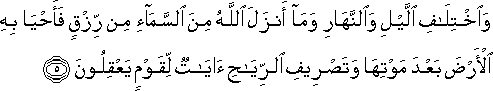 وَاخْتِلَافِ اللَّيْلِ وَالنَّهَارِ وَمَا أَنْزَلَ اللَّهُ مِنَ السَّمَاءِ مِنْ رِزْقٍ فَأَحْيَا بِهِ الْأَرْضَ بَعْدَ مَوْتِهَا وَتَصْرِيفِ الرِّيَاحِ آيَاتٌ لِقَوْمٍ يَعْقِلُونَ