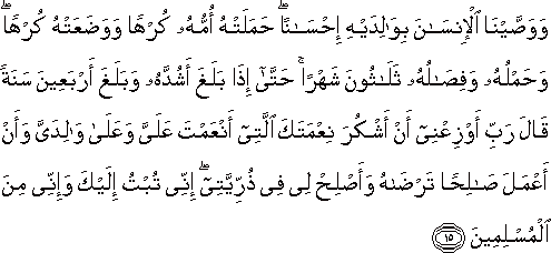 وَوَصَّيْنَا الْإِنْسَانَ بِوَالِدَيْهِ إِحْسَانًا ۖ حَمَلَتْهُ أُمُّهُ كُرْهًا وَوَضَعَتْهُ كُرْهًا ۖ وَحَمْلُهُ وَفِصَالُهُ ثَلَاثُونَ شَهْرًا ۚ حَتَّىٰ إِذَا بَلَغَ أَشُدَّهُ وَبَلَغَ أَرْبَعِينَ سَنَةً قَالَ رَبِّ أَوْزِعْنِي أَنْ أَشْكُرَ نِعْمَتَكَ الَّتِي أَنْعَمْتَ عَلَيَّ وَعَلَىٰ وَالِدَيَّ وَأَنْ أَعْمَلَ صَالِحًا تَرْضَاهُ وَأَصْلِحْ لِي فِي ذُرِّيَّتِي ۖ إِنِّي تُبْتُ إِلَيْكَ وَإِنِّي مِنَ الْمُسْلِمِينَ وَوَصَّيْنَا الْإِنْسَانَ بِوَالِدَيْهِ إِحْسَانًا ۖ حَمَلَتْهُ أُمُّهُ كُرْهًا وَوَضَعَتْهُ كُرْهًا ۖ وَحَمْلُهُ وَفِصَالُهُ ثَلَاثُونَ شَهْرًا ۚ حَتَّىٰ إِذَا بَلَغَ أَشُدَّهُ وَبَلَغَ أَرْبَعِينَ سَنَةً قَالَ رَبِّ أَوْزِعْنِي أَنْ أَشْكُرَ نِعْمَتَكَ الَّتِي أَنْعَمْتَ عَلَيَّ وَعَلَىٰ وَالِدَيَّ وَأَنْ أَعْمَلَ صَالِحًا تَرْضَاهُ وَأَصْلِحْ لِي فِي ذُرِّيَّتِي ۖ إِنِّي تُبْتُ إِلَيْكَ وَإِنِّي مِنَ الْمُسْلِمِينَ