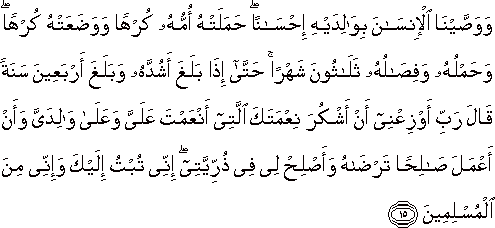 وَوَصَّيْنَا الْإِنْسَانَ بِوَالِدَيْهِ إِحْسَانًا ۖ حَمَلَتْهُ أُمُّهُ كُرْهًا وَوَضَعَتْهُ كُرْهًا ۖ وَحَمْلُهُ وَفِصَالُهُ ثَلَاثُونَ شَهْرًا ۚ حَتَّىٰ إِذَا بَلَغَ أَشُدَّهُ وَبَلَغَ أَرْبَعِينَ سَنَةً قَالَ رَبِّ أَوْزِعْنِي أَنْ أَشْكُرَ نِعْمَتَكَ الَّتِي أَنْعَمْتَ عَلَيَّ وَعَلَىٰ وَالِدَيَّ وَأَنْ أَعْمَلَ صَالِحًا تَرْضَاهُ وَأَصْلِحْ لِي فِي ذُرِّيَّتِي ۖ إِنِّي تُبْتُ إِلَيْكَ وَإِنِّي مِنَ الْمُسْلِمِينَ