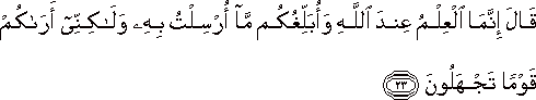 قَالَ إِنَّمَا الْعِلْمُ عِنْدَ اللَّهِ وَأُبَلِّغُكُمْ مَا أُرْسِلْتُ بِهِ وَلَٰكِنِّي أَرَاكُمْ قَوْمًا تَجْهَلُونَ