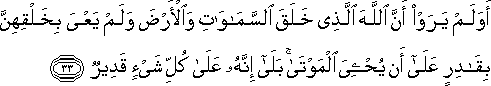 أَوَلَمْ يَرَوْا أَنَّ اللَّهَ الَّذِي خَلَقَ السَّمَاوَاتِ وَالْأَرْضَ وَلَمْ يَعْيَ بِخَلْقِهِنَّ بِقَادِرٍ عَلَىٰ أَنْ يُحْيِيَ الْمَوْتَىٰ ۚ بَلَىٰ إِنَّهُ عَلَىٰ كُلِّ شَيْءٍ قَدِيرٌ