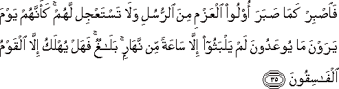 فَاصْبِرْ كَمَا صَبَرَ أُولُو الْعَزْمِ مِنَ الرُّسُلِ وَلَا تَسْتَعْجِلْ لَهُمْ ۚ كَأَنَّهُمْ يَوْمَ يَرَوْنَ مَا يُوعَدُونَ لَمْ يَلْبَثُوا إِلَّا سَاعَةً مِنْ نَهَارٍ ۚ بَلَاغٌ ۚ فَهَلْ يُهْلَكُ إِلَّا الْقَوْمُ الْفَاسِقُونَ فَاصْبِرْ كَمَا صَبَرَ أُولُو الْعَزْمِ مِنَ الرُّسُلِ وَلَا تَسْتَعْجِلْ لَهُمْ ۚ كَأَنَّهُمْ يَوْمَ يَرَوْنَ مَا يُوعَدُونَ لَمْ يَلْبَثُوا إِلَّا سَاعَةً مِنْ نَهَارٍ ۚ بَلَاغٌ ۚ فَهَلْ يُهْلَكُ إِلَّا الْقَوْمُ الْفَاسِقُونَ