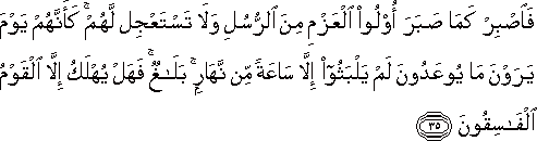 فَاصْبِرْ كَمَا صَبَرَ أُولُو الْعَزْمِ مِنَ الرُّسُلِ وَلَا تَسْتَعْجِلْ لَهُمْ ۚ كَأَنَّهُمْ يَوْمَ يَرَوْنَ مَا يُوعَدُونَ لَمْ يَلْبَثُوا إِلَّا سَاعَةً مِنْ نَهَارٍ ۚ بَلَاغٌ ۚ فَهَلْ يُهْلَكُ إِلَّا الْقَوْمُ الْفَاسِقُونَ