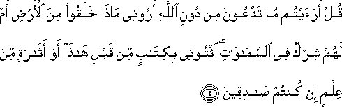 قُلْ أَرَأَيْتُمْ مَا تَدْعُونَ مِنْ دُونِ اللَّهِ أَرُونِي مَاذَا خَلَقُوا مِنَ الْأَرْضِ أَمْ لَهُمْ شِرْكٌ فِي السَّمَاوَاتِ ۖ ائْتُونِي بِكِتَابٍ مِنْ قَبْلِ هَٰذَا أَوْ أَثَارَةٍ مِنْ عِلْمٍ إِنْ كُنْتُمْ صَادِقِينَ