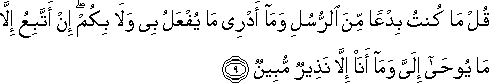 قُلْ مَا كُنْتُ بِدْعًا مِنَ الرُّسُلِ وَمَا أَدْرِي مَا يُفْعَلُ بِي وَلَا بِكُمْ ۖ إِنْ أَتَّبِعُ إِلَّا مَا يُوحَىٰ إِلَيَّ وَمَا أَنَا إِلَّا نَذِيرٌ مُبِينٌ