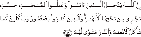 إِنَّ اللَّهَ يُدْخِلُ الَّذِينَ آمَنُوا وَعَمِلُوا الصَّالِحَاتِ جَنَّاتٍ تَجْرِي مِنْ تَحْتِهَا الْأَنْهَارُ ۖ وَالَّذِينَ كَفَرُوا يَتَمَتَّعُونَ وَيَأْكُلُونَ كَمَا تَأْكُلُ الْأَنْعَامُ وَالنَّارُ مَثْوًى لَهُمْ إِنَّ اللَّهَ يُدْخِلُ الَّذِينَ آمَنُوا وَعَمِلُوا الصَّالِحَاتِ جَنَّاتٍ تَجْرِي مِنْ تَحْتِهَا الْأَنْهَارُ ۖ وَالَّذِينَ كَفَرُوا يَتَمَتَّعُونَ وَيَأْكُلُونَ كَمَا تَأْكُلُ الْأَنْعَامُ وَالنَّارُ مَثْوًى لَهُمْ