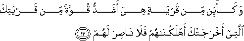 وَكَأَيِّنْ مِنْ قَرْيَةٍ هِيَ أَشَدُّ قُوَّةً مِنْ قَرْيَتِكَ الَّتِي أَخْرَجَتْكَ أَهْلَكْنَاهُمْ فَلَا نَاصِرَ لَهُمْ