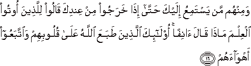 وَمِنْهُمْ مَنْ يَسْتَمِعُ إِلَيْكَ حَتَّىٰ إِذَا خَرَجُوا مِنْ عِنْدِكَ قَالُوا لِلَّذِينَ أُوتُوا الْعِلْمَ مَاذَا قَالَ آنِفًا ۚ أُولَٰئِكَ الَّذِينَ طَبَعَ اللَّهُ عَلَىٰ قُلُوبِهِمْ وَاتَّبَعُوا أَهْوَاءَهُمْ وَمِنْهُمْ مَنْ يَسْتَمِعُ إِلَيْكَ حَتَّىٰ إِذَا خَرَجُوا مِنْ عِنْدِكَ قَالُوا لِلَّذِينَ أُوتُوا الْعِلْمَ مَاذَا قَالَ آنِفًا ۚ أُولَٰئِكَ الَّذِينَ طَبَعَ اللَّهُ عَلَىٰ قُلُوبِهِمْ وَاتَّبَعُوا أَهْوَاءَهُمْ