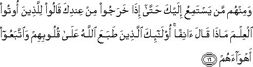 وَمِنْهُمْ مَنْ يَسْتَمِعُ إِلَيْكَ حَتَّىٰ إِذَا خَرَجُوا مِنْ عِنْدِكَ قَالُوا لِلَّذِينَ أُوتُوا الْعِلْمَ مَاذَا قَالَ آنِفًا ۚ أُولَٰئِكَ الَّذِينَ طَبَعَ اللَّهُ عَلَىٰ قُلُوبِهِمْ وَاتَّبَعُوا أَهْوَاءَهُمْ