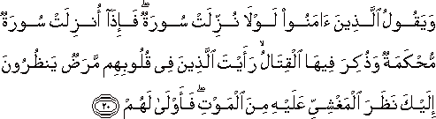 وَيَقُولُ الَّذِينَ آمَنُوا لَوْلَا نُزِّلَتْ سُورَةٌ ۖ فَإِذَا أُنْزِلَتْ سُورَةٌ مُحْكَمَةٌ وَذُكِرَ فِيهَا الْقِتَالُ ۙ رَأَيْتَ الَّذِينَ فِي قُلُوبِهِمْ مَرَضٌ يَنْظُرُونَ إِلَيْكَ نَظَرَ الْمَغْشِيِّ عَلَيْهِ مِنَ الْمَوْتِ ۖ فَأَوْلَىٰ لَهُمْ وَيَقُولُ الَّذِينَ آمَنُوا لَوْلَا نُزِّلَتْ سُورَةٌ ۖ فَإِذَا أُنْزِلَتْ سُورَةٌ مُحْكَمَةٌ وَذُكِرَ فِيهَا الْقِتَالُ ۙ رَأَيْتَ الَّذِينَ فِي قُلُوبِهِمْ مَرَضٌ يَنْظُرُونَ إِلَيْكَ نَظَرَ الْمَغْشِيِّ عَلَيْهِ مِنَ الْمَوْتِ ۖ فَأَوْلَىٰ لَهُمْ