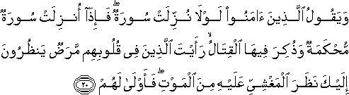 وَيَقُولُ الَّذِينَ آمَنُوا لَوْلَا نُزِّلَتْ سُورَةٌ ۖ فَإِذَا أُنْزِلَتْ سُورَةٌ مُحْكَمَةٌ وَذُكِرَ فِيهَا الْقِتَالُ ۙ رَأَيْتَ الَّذِينَ فِي قُلُوبِهِمْ مَرَضٌ يَنْظُرُونَ إِلَيْكَ نَظَرَ الْمَغْشِيِّ عَلَيْهِ مِنَ الْمَوْتِ ۖ فَأَوْلَىٰ لَهُمْ