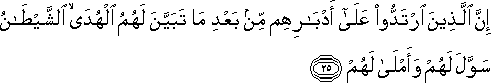 إِنَّ الَّذِينَ ارْتَدُّوا عَلَىٰ أَدْبَارِهِمْ مِنْ بَعْدِ مَا تَبَيَّنَ لَهُمُ الْهُدَى ۙ الشَّيْطَانُ سَوَّلَ لَهُمْ وَأَمْلَىٰ لَهُمْ