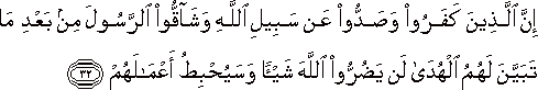 إِنَّ الَّذِينَ كَفَرُوا وَصَدُّوا عَنْ سَبِيلِ اللَّهِ وَشَاقُّوا الرَّسُولَ مِنْ بَعْدِ مَا تَبَيَّنَ لَهُمُ الْهُدَىٰ لَنْ يَضُرُّوا اللَّهَ شَيْئًا وَسَيُحْبِطُ أَعْمَالَهُمْ إِنَّ الَّذِينَ كَفَرُوا وَصَدُّوا عَنْ سَبِيلِ اللَّهِ وَشَاقُّوا الرَّسُولَ مِنْ بَعْدِ مَا تَبَيَّنَ لَهُمُ الْهُدَىٰ لَنْ يَضُرُّوا اللَّهَ شَيْئًا وَسَيُحْبِطُ أَعْمَالَهُمْ