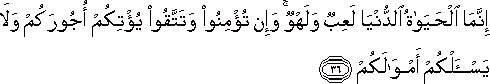 إِنَّمَا الْحَيَاةُ الدُّنْيَا لَعِبٌ وَلَهْوٌ ۚ وَإِنْ تُؤْمِنُوا وَتَتَّقُوا يُؤْتِكُمْ أُجُورَكُمْ وَلَا يَسْأَلْكُمْ أَمْوَالَكُمْ إِنَّمَا الْحَيَاةُ الدُّنْيَا لَعِبٌ وَلَهْوٌ ۚ وَإِنْ تُؤْمِنُوا وَتَتَّقُوا يُؤْتِكُمْ أُجُورَكُمْ وَلَا يَسْأَلْكُمْ أَمْوَالَكُمْ