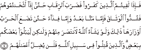 فَإِذَا لَقِيتُمُ الَّذِينَ كَفَرُوا فَضَرْبَ الرِّقَابِ حَتَّىٰ إِذَا أَثْخَنْتُمُوهُمْ فَشُدُّوا الْوَثَاقَ فَإِمَّا مَنًّا بَعْدُ وَإِمَّا فِدَاءً حَتَّىٰ تَضَعَ الْحَرْبُ أَوْزَارَهَا ۚ ذَٰلِكَ وَلَوْ يَشَاءُ اللَّهُ لَانْتَصَرَ مِنْهُمْ وَلَٰكِنْ لِيَبْلُوَ بَعْضَكُمْ بِبَعْضٍ ۗ وَالَّذِينَ قُتِلُوا فِي سَبِيلِ اللَّهِ فَلَنْ يُضِلَّ أَعْمَالَهُمْ فَإِذَا لَقِيتُمُ الَّذِينَ كَفَرُوا فَضَرْبَ الرِّقَابِ حَتَّىٰ إِذَا أَثْخَنْتُمُوهُمْ فَشُدُّوا الْوَثَاقَ فَإِمَّا مَنًّا بَعْدُ وَإِمَّا فِدَاءً حَتَّىٰ تَضَعَ الْحَرْبُ أَوْزَارَهَا ۚ ذَٰلِكَ وَلَوْ يَشَاءُ اللَّهُ لَانْتَصَرَ مِنْهُمْ وَلَٰكِنْ لِيَبْلُوَ بَعْضَكُمْ بِبَعْضٍ ۗ وَالَّذِينَ قُتِلُوا فِي سَبِيلِ اللَّهِ فَلَنْ يُضِلَّ أَعْمَالَهُمْ