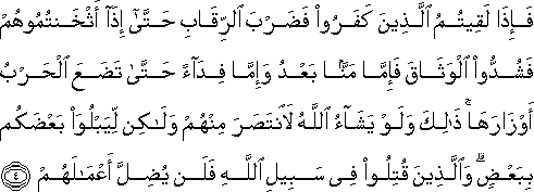 فَإِذَا لَقِيتُمُ الَّذِينَ كَفَرُوا فَضَرْبَ الرِّقَابِ حَتَّىٰ إِذَا أَثْخَنْتُمُوهُمْ فَشُدُّوا الْوَثَاقَ فَإِمَّا مَنًّا بَعْدُ وَإِمَّا فِدَاءً حَتَّىٰ تَضَعَ الْحَرْبُ أَوْزَارَهَا ۚ ذَٰلِكَ وَلَوْ يَشَاءُ اللَّهُ لَانْتَصَرَ مِنْهُمْ وَلَٰكِنْ لِيَبْلُوَ بَعْضَكُمْ بِبَعْضٍ ۗ وَالَّذِينَ قُتِلُوا فِي سَبِيلِ اللَّهِ فَلَنْ يُضِلَّ أَعْمَالَهُمْ