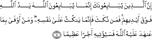 إِنَّ الَّذِينَ يُبَايِعُونَكَ إِنَّمَا يُبَايِعُونَ اللَّهَ يَدُ اللَّهِ فَوْقَ أَيْدِيهِمْ ۚ فَمَنْ نَكَثَ فَإِنَّمَا يَنْكُثُ عَلَىٰ نَفْسِهِ ۖ وَمَنْ أَوْفَىٰ بِمَا عَاهَدَ عَلَيْهُ اللَّهَ فَسَيُؤْتِيهِ أَجْرًا عَظِيمًا