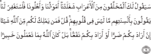 سَيَقُولُ لَكَ الْمُخَلَّفُونَ مِنَ الْأَعْرَابِ شَغَلَتْنَا أَمْوَالُنَا وَأَهْلُونَا فَاسْتَغْفِرْ لَنَا ۚ يَقُولُونَ بِأَلْسِنَتِهِمْ مَا لَيْسَ فِي قُلُوبِهِمْ ۚ قُلْ فَمَنْ يَمْلِكُ لَكُمْ مِنَ اللَّهِ شَيْئًا إِنْ أَرَادَ بِكُمْ ضَرًّا أَوْ أَرَادَ بِكُمْ نَفْعًا ۚ بَلْ كَانَ اللَّهُ بِمَا تَعْمَلُونَ خَبِيرًا