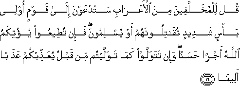 قُلْ لِلْمُخَلَّفِينَ مِنَ الْأَعْرَابِ سَتُدْعَوْنَ إِلَىٰ قَوْمٍ أُولِي بَأْسٍ شَدِيدٍ تُقَاتِلُونَهُمْ أَوْ يُسْلِمُونَ ۖ فَإِنْ تُطِيعُوا يُؤْتِكُمُ اللَّهُ أَجْرًا حَسَنًا ۖ وَإِنْ تَتَوَلَّوْا كَمَا تَوَلَّيْتُمْ مِنْ قَبْلُ يُعَذِّبْكُمْ عَذَابًا أَلِيمًا