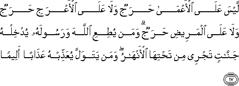 لَيْسَ عَلَى الْأَعْمَىٰ حَرَجٌ وَلَا عَلَى الْأَعْرَجِ حَرَجٌ وَلَا عَلَى الْمَرِيضِ حَرَجٌ ۗ وَمَنْ يُطِعِ اللَّهَ وَرَسُولَهُ يُدْخِلْهُ جَنَّاتٍ تَجْرِي مِنْ تَحْتِهَا الْأَنْهَارُ ۖ وَمَنْ يَتَوَلَّ يُعَذِّبْهُ عَذَابًا أَلِيمًا