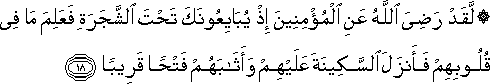 لَقَدْ رَضِيَ اللَّهُ عَنِ الْمُؤْمِنِينَ إِذْ يُبَايِعُونَكَ تَحْتَ الشَّجَرَةِ فَعَلِمَ مَا فِي قُلُوبِهِمْ فَأَنْزَلَ السَّكِينَةَ عَلَيْهِمْ وَأَثَابَهُمْ فَتْحًا قَرِيبًا