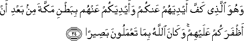 وَهُوَ الَّذِي كَفَّ أَيْدِيَهُمْ عَنْكُمْ وَأَيْدِيَكُمْ عَنْهُمْ بِبَطْنِ مَكَّةَ مِنْ بَعْدِ أَنْ أَظْفَرَكُمْ عَلَيْهِمْ ۚ وَكَانَ اللَّهُ بِمَا تَعْمَلُونَ بَصِيرًا