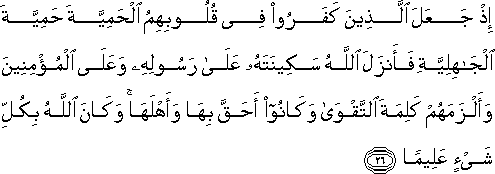 إِذْ جَعَلَ الَّذِينَ كَفَرُوا فِي قُلُوبِهِمُ الْحَمِيَّةَ حَمِيَّةَ الْجَاهِلِيَّةِ فَأَنْزَلَ اللَّهُ سَكِينَتَهُ عَلَىٰ رَسُولِهِ وَعَلَى الْمُؤْمِنِينَ وَأَلْزَمَهُمْ كَلِمَةَ التَّقْوَىٰ وَكَانُوا أَحَقَّ بِهَا وَأَهْلَهَا ۚ وَكَانَ اللَّهُ بِكُلِّ شَيْءٍ عَلِيمًا