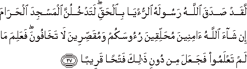 لَقَدْ صَدَقَ اللَّهُ رَسُولَهُ الرُّؤْيَا بِالْحَقِّ ۖ لَتَدْخُلُنَّ الْمَسْجِدَ الْحَرَامَ إِنْ شَاءَ اللَّهُ آمِنِينَ مُحَلِّقِينَ رُءُوسَكُمْ وَمُقَصِّرِينَ لَا تَخَافُونَ ۖ فَعَلِمَ مَا لَمْ تَعْلَمُوا فَجَعَلَ مِنْ دُونِ ذَٰلِكَ فَتْحًا قَرِيبًا لَقَدْ صَدَقَ اللَّهُ رَسُولَهُ الرُّؤْيَا بِالْحَقِّ ۖ لَتَدْخُلُنَّ الْمَسْجِدَ الْحَرَامَ إِنْ شَاءَ اللَّهُ آمِنِينَ مُحَلِّقِينَ رُءُوسَكُمْ وَمُقَصِّرِينَ لَا تَخَافُونَ ۖ فَعَلِمَ مَا لَمْ تَعْلَمُوا فَجَعَلَ مِنْ دُونِ ذَٰلِكَ فَتْحًا قَرِيبًا
