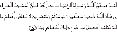 لَقَدْ صَدَقَ اللَّهُ رَسُولَهُ الرُّؤْيَا بِالْحَقِّ ۖ لَتَدْخُلُنَّ الْمَسْجِدَ الْحَرَامَ إِنْ شَاءَ اللَّهُ آمِنِينَ مُحَلِّقِينَ رُءُوسَكُمْ وَمُقَصِّرِينَ لَا تَخَافُونَ ۖ فَعَلِمَ مَا لَمْ تَعْلَمُوا فَجَعَلَ مِنْ دُونِ ذَٰلِكَ فَتْحًا قَرِيبًا