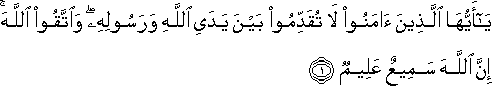 يَا أَيُّهَا الَّذِينَ آمَنُوا لَا تُقَدِّمُوا بَيْنَ يَدَيِ اللَّهِ وَرَسُولِهِ ۖ وَاتَّقُوا اللَّهَ ۚ إِنَّ اللَّهَ سَمِيعٌ عَلِيمٌ