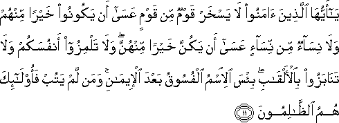 يَا أَيُّهَا الَّذِينَ آمَنُوا لَا يَسْخَرْ قَوْمٌ مِنْ قَوْمٍ عَسَىٰ أَنْ يَكُونُوا خَيْرًا مِنْهُمْ وَلَا نِسَاءٌ مِنْ نِسَاءٍ عَسَىٰ أَنْ يَكُنَّ خَيْرًا مِنْهُنَّ ۖ وَلَا تَلْمِزُوا أَنْفُسَكُمْ وَلَا تَنَابَزُوا بِالْأَلْقَابِ ۖ بِئْسَ الِاسْمُ الْفُسُوقُ بَعْدَ الْإِيمَانِ ۚ وَمَنْ لَمْ يَتُبْ فَأُولَٰئِكَ هُمُ الظَّالِمُونَ