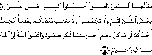 يَا أَيُّهَا الَّذِينَ آمَنُوا اجْتَنِبُوا كَثِيرًا مِنَ الظَّنِّ إِنَّ بَعْضَ الظَّنِّ إِثْمٌ ۖ وَلَا تَجَسَّسُوا وَلَا يَغْتَبْ بَعْضُكُمْ بَعْضًا ۚ أَيُحِبُّ أَحَدُكُمْ أَنْ يَأْكُلَ لَحْمَ أَخِيهِ مَيْتًا فَكَرِهْتُمُوهُ ۚ وَاتَّقُوا اللَّهَ ۚ إِنَّ اللَّهَ تَوَّابٌ رَحِيمٌ