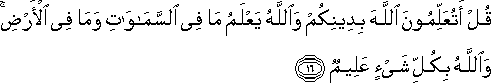 قُلْ أَتُعَلِّمُونَ اللَّهَ بِدِينِكُمْ وَاللَّهُ يَعْلَمُ مَا فِي السَّمَاوَاتِ وَمَا فِي الْأَرْضِ ۚ وَاللَّهُ بِكُلِّ شَيْءٍ عَلِيمٌ