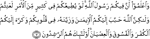 وَاعْلَمُوا أَنَّ فِيكُمْ رَسُولَ اللَّهِ ۚ لَوْ يُطِيعُكُمْ فِي كَثِيرٍ مِنَ الْأَمْرِ لَعَنِتُّمْ وَلَٰكِنَّ اللَّهَ حَبَّبَ إِلَيْكُمُ الْإِيمَانَ وَزَيَّنَهُ فِي قُلُوبِكُمْ وَكَرَّهَ إِلَيْكُمُ الْكُفْرَ وَالْفُسُوقَ وَالْعِصْيَانَ ۚ أُولَٰئِكَ هُمُ الرَّاشِدُونَ