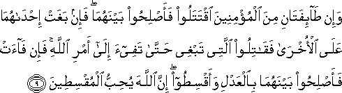 وَإِنْ طَائِفَتَانِ مِنَ الْمُؤْمِنِينَ اقْتَتَلُوا فَأَصْلِحُوا بَيْنَهُمَا ۖ فَإِنْ بَغَتْ إِحْدَاهُمَا عَلَى الْأُخْرَىٰ فَقَاتِلُوا الَّتِي تَبْغِي حَتَّىٰ تَفِيءَ إِلَىٰ أَمْرِ اللَّهِ ۚ فَإِنْ فَاءَتْ فَأَصْلِحُوا بَيْنَهُمَا بِالْعَدْلِ وَأَقْسِطُوا ۖ إِنَّ اللَّهَ يُحِبُّ الْمُقْسِطِينَ