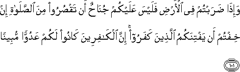 وَإِذَا ضَرَبْتُمْ فِي الْأَرْضِ فَلَيْسَ عَلَيْكُمْ جُنَاحٌ أَنْ تَقْصُرُوا مِنَ الصَّلَاةِ إِنْ خِفْتُمْ أَنْ يَفْتِنَكُمُ الَّذِينَ كَفَرُوا ۚ إِنَّ الْكَافِرِينَ كَانُوا لَكُمْ عَدُوًّا مُبِينًا