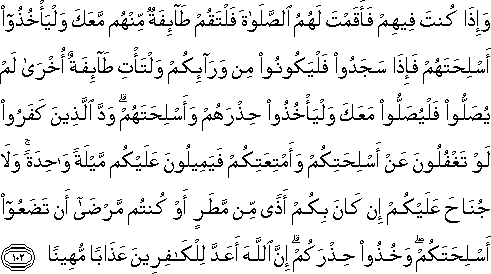 وَإِذَا كُنْتَ فِيهِمْ فَأَقَمْتَ لَهُمُ الصَّلَاةَ فَلْتَقُمْ طَائِفَةٌ مِنْهُمْ مَعَكَ وَلْيَأْخُذُوا أَسْلِحَتَهُمْ فَإِذَا سَجَدُوا فَلْيَكُونُوا مِنْ وَرَائِكُمْ وَلْتَأْتِ طَائِفَةٌ أُخْرَىٰ لَمْ يُصَلُّوا فَلْيُصَلُّوا مَعَكَ وَلْيَأْخُذُوا حِذْرَهُمْ وَأَسْلِحَتَهُمْ ۗ وَدَّ الَّذِينَ كَفَرُوا لَوْ تَغْفُلُونَ عَنْ أَسْلِحَتِكُمْ وَأَمْتِعَتِكُمْ فَيَمِيلُونَ عَلَيْكُمْ مَيْلَةً وَاحِدَةً ۚ وَلَا جُنَاحَ عَلَيْكُمْ إِنْ كَانَ بِكُمْ أَذًى مِنْ مَطَرٍ أَوْ كُنْتُمْ مَرْضَىٰ أَنْ تَضَعُوا أَسْلِحَتَكُمْ ۖ وَخُذُوا حِذْرَكُمْ ۗ إِنَّ اللَّهَ أَعَدَّ لِلْكَافِرِينَ عَذَابًا مُهِينًا