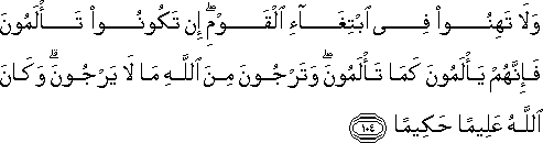 وَلَا تَهِنُوا فِي ابْتِغَاءِ الْقَوْمِ ۖ إِنْ تَكُونُوا تَأْلَمُونَ فَإِنَّهُمْ يَأْلَمُونَ كَمَا تَأْلَمُونَ ۖ وَتَرْجُونَ مِنَ اللَّهِ مَا لَا يَرْجُونَ ۗ وَكَانَ اللَّهُ عَلِيمًا حَكِيمًا